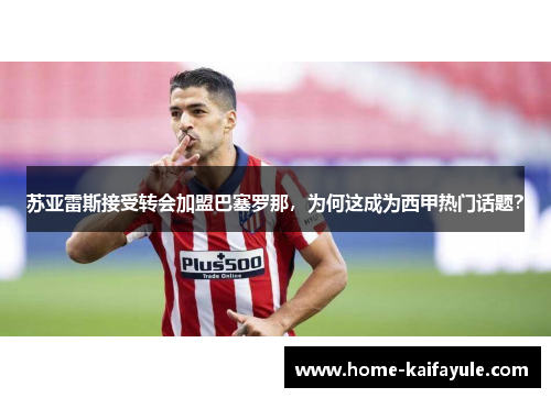 苏亚雷斯接受转会加盟巴塞罗那，为何这成为西甲热门话题？